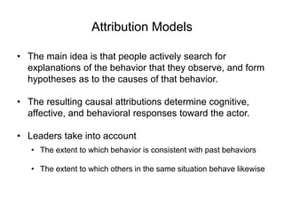 Attribution Models
• The main idea is that people actively search for
explanations of the behavior that they observe, and form
hypotheses as to the causes of that behavior.
• The resulting causal attributions determine cognitive,
affective, and behavioral responses toward the actor.
• Leaders take into account
• The extent to which behavior is consistent with past behaviors
• The extent to which others in the same situation behave likewise
 