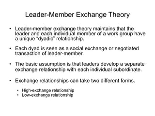 Leader-Member Exchange Theory
• Leader-member exchange theory maintains that the
leader and each individual member of a work group have
a unique “dyadic” relationship.
• Each dyad is seen as a social exchange or negotiated
transaction of leader-member.
• The basic assumption is that leaders develop a separate
exchange relationship with each individual subordinate.
• Exchange relationships can take two different forms.
• High-exchange relationship
• Low-exchange relationship
 