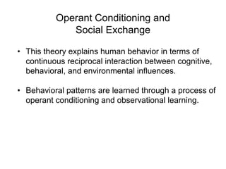 Operant Conditioning and
Social Exchange
• This theory explains human behavior in terms of
continuous reciprocal interaction between cognitive,
behavioral, and environmental influences.
• Behavioral patterns are learned through a process of
operant conditioning and observational learning.
 