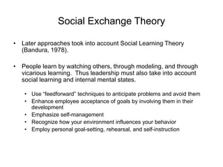 Social Exchange Theory
• Later approaches took into account Social Learning Theory
(Bandura, 1978).
• People learn by watching others, through modeling, and through
vicarious learning. Thus leadership must also take into account
social learning and internal mental states.
• Use “feedforward” techniques to anticipate problems and avoid them
• Enhance employee acceptance of goals by involving them in their
development
• Emphasize self-management
• Recognize how your environment influences your behavior
• Employ personal goal-setting, rehearsal, and self-instruction
 