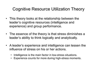 Cognitive Resource Utilization Theory
• This theory looks at the relationship between the
leader’s cognitive resources (intelligence and
experience) and group performance.
• The essence of the theory is that stress diminishes a
leader’s ability to think logically and analytically.
• A leader’s experience and intelligence can lessen the
influence of stress on his or her actions.
• Intelligence is the main factor in low-stress situations.
• Experience counts for more during high-stress moments.
 