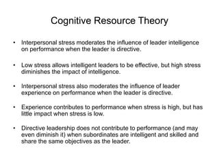 Cognitive Resource Theory
• Interpersonal stress moderates the influence of leader intelligence
on performance when the leader is directive.
• Low stress allows intelligent leaders to be effective, but high stress
diminishes the impact of intelligence.
• Interpersonal stress also moderates the influence of leader
experience on performance when the leader is directive.
• Experience contributes to performance when stress is high, but has
little impact when stress is low.
• Directive leadership does not contribute to performance (and may
even diminish it) when subordinates are intelligent and skilled and
share the same objectives as the leader.
 