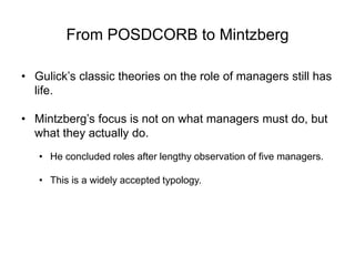 From POSDCORB to Mintzberg
• Gulick’s classic theories on the role of managers still has
life.
• Mintzberg’s focus is not on what managers must do, but
what they actually do.
• He concluded roles after lengthy observation of five managers.
• This is a widely accepted typology.
 
