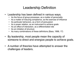 Leadership Definition
• Leadership has been defined in various ways.
• As the focus of group processes, as a matter of personality
• As a matter of inducing compliance, as the exercise of influence
• As particular behaviors, as a form of persuasion
• As a power relation, as an instrument to achieve goals
• As an effect of interaction, as a differentiated role
• As an initiation of structure
• As many combinations of these definitions (Bass, 1998, 17)
• By leadership, most people mean the capacity of
someone to direct and energize people to achieve goals.
• A number of theories have attempted to answer the
challenges of leaders.
 