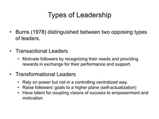 Types of Leadership
• Burns (1978) distinguished between two opposing types
of leaders.
• Transactional Leaders
• Motivate followers by recognizing their needs and providing
rewards in exchange for their performance and support.
• Transformational Leaders
• Rely on power but not in a controlling centralized way.
• Raise followers’ goals to a higher plane (self-actualization)
• Have talent for coupling visions of success to empowerment and
motivation
 