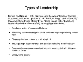 Types of Leadership
• Bennis and Nanus (1985) distinguished between “leading” (guiding
directions, actions or opinions to “do the right thing”) and “managing”
(accomplishing things efficiently or “doing things right.” Excellent
leaders lead others by carefully “managing themselves.”
• Creating a vision of successful futures
• Effectively communicating this vision to others by giving meaning to their
work
• Choosing the best course and sticking to it
• Having a high regard for their own skills and utilizing then effectively
• Concentrating on success and not become preoccupied with failure—
Wallenda factor
• Empowering others
 