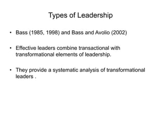 Types of Leadership
• Bass (1985, 1998) and Bass and Avolio (2002)
• Effective leaders combine transactional with
transformational elements of leadership.
• They provide a systematic analysis of transformational
leaders .
 