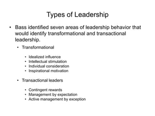 Types of Leadership
• Bass identified seven areas of leadership behavior that
would identify transformational and transactional
leadership.
• Transformational
• Idealized influence
• Intellectual stimulation
• Individual consideration
• Inspirational motivation
• Transactional leaders
• Contingent rewards
• Management by expectation
• Active management by exception
 