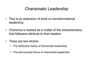Charismatic Leadership
• This is an extension of work on transformational
leadership.
• Charisma is treated as a matter of the characteristics
that followers attribute to their leaders.
• There are two strains.
• The attribution theory of charismatic leadership
• The self-concept theory of charismatic leadership
 