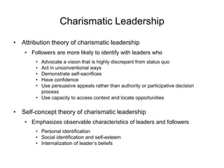 Charismatic Leadership
• Attribution theory of charismatic leadership
• Followers are more likely to identify with leaders who
• Advocate a vision that is highly discrepant from status quo
• Act in unconventional ways
• Demonstrate self-sacrifices
• Have confidence
• Use persuasive appeals rather than authority or participative decision
process
• Use capacity to access context and locate opportunities
• Self-concept theory of charismatic leadership
• Emphasizes observable characteristics of leaders and followers
• Personal identification
• Social identification and self-esteem
• Internalization of leader’s beliefs
 