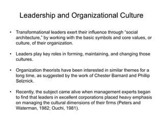 Leadership and Organizational Culture
• Transformational leaders exert their influence through “social
architecture,” by working with the basic symbols and core values, or
culture, of their organization.
• Leaders play key roles in forming, maintaining, and changing those
cultures.
• Organization theorists have been interested in similar themes for a
long time, as suggested by the work of Chester Barnard and Phillip
Selznick.
• Recently, the subject came alive when management experts began
to find that leaders in excellent corporations placed heavy emphasis
on managing the cultural dimensions of their firms (Peters and
Waterman, 1982; Ouchi, 1981).
 