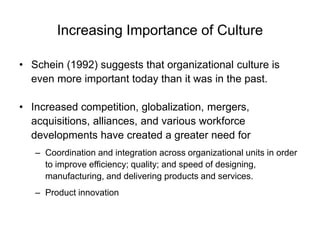 Increasing Importance of Culture
• Schein (1992) suggests that organizational culture is
even more important today than it was in the past.
• Increased competition, globalization, mergers,
acquisitions, alliances, and various workforce
developments have created a greater need for
– Coordination and integration across organizational units in order
to improve efficiency; quality; and speed of designing,
manufacturing, and delivering products and services.
– Product innovation
 