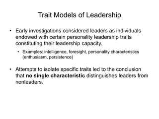 Trait Models of Leadership
• Early investigations considered leaders as individuals
endowed with certain personality leadership traits
constituting their leadership capacity.
• Examples: intelligence, foresight, personality characteristics
(enthusiasm, persistence)
• Attempts to isolate specific traits led to the conclusion
that no single characteristic distinguishes leaders from
nonleaders.
 