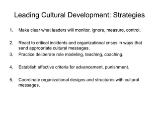 Leading Cultural Development: Strategies
1. Make clear what leaders will monitor, ignore, measure, control.
2. React to critical incidents and organizational crises in ways that
send appropriate cultural messages.
3. Practice deliberate role modeling, teaching, coaching.
4. Establish effective criteria for advancement, punishment.
5. Coordinate organizational designs and structures with cultural
messages.
 