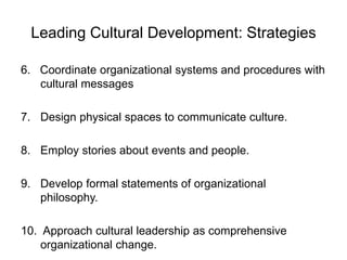 Leading Cultural Development: Strategies
6. Coordinate organizational systems and procedures with
cultural messages
7. Design physical spaces to communicate culture.
8. Employ stories about events and people.
9. Develop formal statements of organizational
philosophy.
10. Approach cultural leadership as comprehensive
organizational change.
 