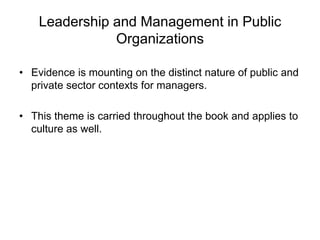 Leadership and Management in Public
Organizations
• Evidence is mounting on the distinct nature of public and
private sector contexts for managers.
• This theme is carried throughout the book and applies to
culture as well.
 