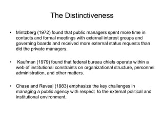 The Distinctiveness
• Mintzberg (1972) found that public managers spent more time in
contacts and formal meetings with external interest groups and
governing boards and received more external status requests than
did the private managers.
• Kaufman (1979) found that federal bureau chiefs operate within a
web of institutional constraints on organizational structure, personnel
administration, and other matters.
• Chase and Reveal (1983) emphasize the key challenges in
managing a public agency with respect to the external political and
institutional environment.
 