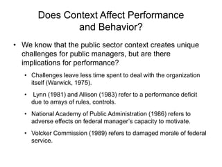 Does Context Affect Performance
and Behavior?
• We know that the public sector context creates unique
challenges for public managers, but are there
implications for performance?
• Challenges leave less time spent to deal with the organization
itself (Warwick, 1975).
• Lynn (1981) and Allison (1983) refer to a performance deficit
due to arrays of rules, controls.
• National Academy of Public Administration (1986) refers to
adverse effects on federal manager’s capacity to motivate.
• Volcker Commission (1989) refers to damaged morale of federal
service.
 