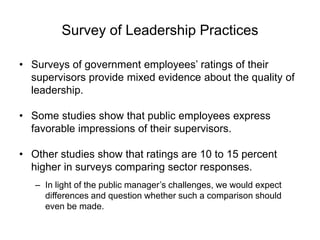 Survey of Leadership Practices
• Surveys of government employees’ ratings of their
supervisors provide mixed evidence about the quality of
leadership.
• Some studies show that public employees express
favorable impressions of their supervisors.
• Other studies show that ratings are 10 to 15 percent
higher in surveys comparing sector responses.
– In light of the public manager’s challenges, we would expect
differences and question whether such a comparison should
even be made.
 