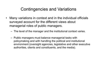Contingencies and Variations
• Many variations in context and in the individual officials
surveyed account for the different views about
managerial roles of public managers.
– The level of the manager and the institutional context varies.
– Public managers must balance managerial tasks with
policymaking and with handling the political and institutional
environment (oversight agencies, legislative and other executive
authorities, clients and constituents, and the media).
 