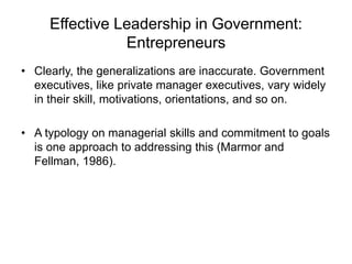 Effective Leadership in Government:
Entrepreneurs
• Clearly, the generalizations are inaccurate. Government
executives, like private manager executives, vary widely
in their skill, motivations, orientations, and so on.
• A typology on managerial skills and commitment to goals
is one approach to addressing this (Marmor and
Fellman, 1986).
 