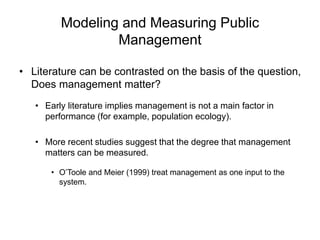 Modeling and Measuring Public
Management
• Literature can be contrasted on the basis of the question,
Does management matter?
• Early literature implies management is not a main factor in
performance (for example, population ecology).
• More recent studies suggest that the degree that management
matters can be measured.
• O’Toole and Meier (1999) treat management as one input to the
system.
 