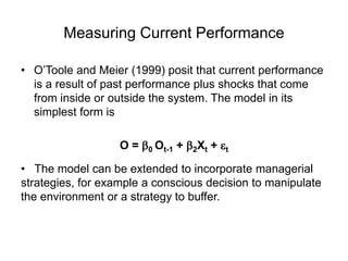 Measuring Current Performance
• O’Toole and Meier (1999) posit that current performance
is a result of past performance plus shocks that come
from inside or outside the system. The model in its
simplest form is
O = 0 Ot-1 + 2Xt + t
• The model can be extended to incorporate managerial
strategies, for example a conscious decision to manipulate
the environment or a strategy to buffer.
 