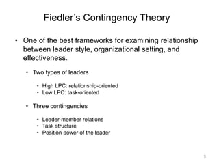 5
Fiedler’s Contingency Theory
• One of the best frameworks for examining relationship
between leader style, organizational setting, and
effectiveness.
• Two types of leaders
• High LPC: relationship-oriented
• Low LPC: task-oriented
• Three contingencies
• Leader-member relations
• Task structure
• Position power of the leader
 