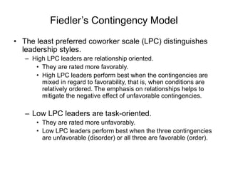 Fiedler’s Contingency Model
• The least preferred coworker scale (LPC) distinguishes
leadership styles.
– High LPC leaders are relationship oriented.
• They are rated more favorably.
• High LPC leaders perform best when the contingencies are
mixed in regard to favorability, that is, when conditions are
relatively ordered. The emphasis on relationships helps to
mitigate the negative effect of unfavorable contingencies.
– Low LPC leaders are task-oriented.
• They are rated more unfavorably.
• Low LPC leaders perform best when the three contingencies
are unfavorable (disorder) or all three are favorable (order).
 