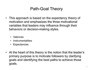 Path-Goal Theory
• This approach is based on the expectancy theory of
motivation and emphasizes the three motivational
variables that leaders may influence through their
behaviors or decision-making styles.
• Valences
• Instrumentalities
• Expectancies
• At the heart of this theory is the notion that the leader’s
primary purpose is to motivate followers by clarifying
goals and identifying the best paths to achieve those
goals.
7
 