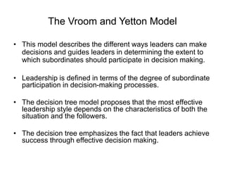 The Vroom and Yetton Model
• This model describes the different ways leaders can make
decisions and guides leaders in determining the extent to
which subordinates should participate in decision making.
• Leadership is defined in terms of the degree of subordinate
participation in decision-making processes.
• The decision tree model proposes that the most effective
leadership style depends on the characteristics of both the
situation and the followers.
• The decision tree emphasizes the fact that leaders achieve
success through effective decision making.
 