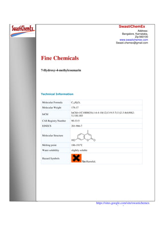 SwastiChemEx
Address:
Bangalore, Karnataka,
Zip:560100
www.swastichemex.com
Swasti.chemex@gmail.com
https://sites.google.com/site/swastichemex
/products
Fine Chemicals
7-Hydroxy-4-methylcoumarin
Technical Information
Molecular Formula C10H8O3
Molecular Weight 176.17
InChI
InChI=1/C10H8O3/c1-6-4-10(12)13-9-5-7(11)2-3-8(6)9/h2-
5,11H,1H3
CAS Registry Number 90-33-5
EINECS 201-986-7
Molecular Structure
Melting point 186-191℃
Water solubility slightly soluble
Hazard Symbols
Xn:Harmful;
 
