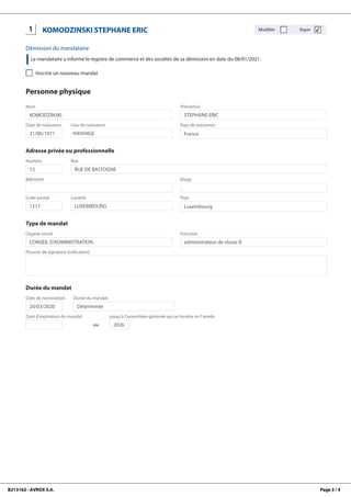 B213162 - AVROX S.A. Page 3 / 4
1
KOMODZINSKI
STEPHANE
ERIC
KOMODZINSKI STEPHANE ERIC Modifier Rayer ✔
Démission du mandataire
Le mandataire a informé le registre de commerce et des sociétés de sa démission en date du 08/01/2021.
Inscrire un nouveau mandat
Personne physique
Nom
KOMODZINSKI
Prénom(s)
STEPHANE ERIC
Date de naissance
21/06/1971
Lieu de naissance
HAYANGE
Pays de naissance
France
Adresse privée ou professionnelle
Numéro
12
Rue
RUE DE BASTOGNE
Bâtiment Etage
Code postal
1217
Localité
LUXEMBOURG
Pays
Luxembourg
Type de mandat
Organe social
CONSEIL D'ADMINISTRATION
Fonction
administrateur de classe B
Pouvoir de signature (indication)
Durée du mandat
Date de nomination
20/03/2020
Durée du mandat
Déterminée
Date d'expiration du mandat
ou
jusqu'à l'assemblée générale qui se tiendra en l'année
2026
 