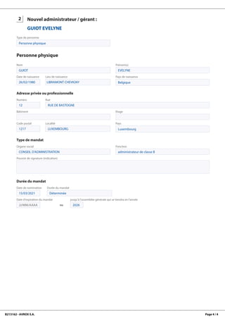 B213162 - AVROX S.A. Page 4 / 4
2
GUIOT
EVELYNE
Nouvel administrateur / gérant :
GUIOT EVELYNE
Type de personne
Personne physique
Personne physique
Nom
GUIOT
Prénom(s)
EVELYNE
Date de naissance
26/02/1980
Lieu de naissance
LIBRAMONT CHEVIGNY
Pays de naissance
Belgique
Adresse privée ou professionnelle
Numéro
12
Rue
RUE DE BASTOGNE
Bâtiment Etage
Code postal
1217
Localité
LUXEMBOURG
Pays
Luxembourg
Type de mandat
Organe social
CONSEIL D'ADMINISTRATION
Fonction
administrateur de classe B
Pouvoir de signature (indication)
Durée du mandat
Date de nomination
15/03/2021
Durée du mandat
Déterminée
Date d'expiration du mandat
JJ/MM/AAAA ou
jusqu'à l'assemblée générale qui se tiendra en l'année
2026
 