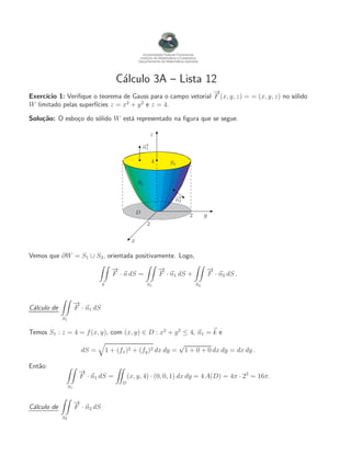 Universidade Federal Fluminense
Instituto de Matem´atica e Estat´ıstica
Departamento de Matem´atica Aplicada
C´alculo 3A – Lista 12
Exerc´ıcio 1: Veriﬁque o teorema de Gauss para o campo vetorial
−→
F (x, y, z) = = (x, y, z) no s´olido
W limitado pelas superf´ıcies z = x2
+ y2
e z = 4.
Solu¸c˜ao: O esbo¸co do s´olido W est´a representado na ﬁgura que se segue.
x
y
z
S1
S2
D 2
2
4
−→n1
−→n2
Vemos que ∂W = S1 ∪ S2, orientada positivamente. Logo,
S
−→
F · n dS =
S1
−→
F · n1 dS +
S2
−→
F · n2 dS .
C´alculo de
S1
−→
F · n1 dS
Temos S1 : z = 4 = f(x, y), com (x, y) ∈ D : x2
+ y2
≤ 4, n1 = k e
dS = 1 + (fx)2 + (fy)2 dx dy =
√
1 + 0 + 0 dx dy = dx dy .
Ent˜ao:
S1
−→
F · n1 dS =
D
(x, y, 4) · (0, 0, 1) dx dy = 4 A(D) = 4π · 22
= 16π.
C´alculo de
S2
−→
F · n2 dS
 