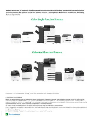 18KDO7963
lexmark.com
Be more efficient and be productive much faster with a consistent intuitive user experience, mobile connectivity, easy business
process automation, full-spectrum security and seamless access to a growing library of solutions to meet the most demanding
business requirements.
Color Single Function Printers
Color Multifunction Printers
All information in this brochure is subject to change without notice. Lexmark is not liable for any errors or omissions.
© 2018 Lexmark. All rights reserved.
Lexmark, the Lexmark logo and Unison are trademarks of Lexmark International, Inc., registered in the United States and/or other countries. AirPrint and the AirPrint Logo
are trademarks of Apple, Inc. ENERGY STAR® is a U.S. registered mark. EPEAT® is a trademark of EPEAT, Inc. in the United States and other countries. Google Cloud Print is a
trademark of Google, Inc. MOPRIA®, the Mopria® Logo™ and the Mopria® Alliance logos are trademarks, service marks, and certification marks of Mopria Alliance, Inc. in the
United States andother countries. All other trademarks are the property of their respective owners.
This product includes software developed by the OpenSSL Project for use in the Open SSL Toolkit (http:// ww.openssl.org/).
If one or more Pantone, Inc. trademark is referenced in a piece, either at the beginning or the end, such piece must conspicuously state that such mark is owned by Pantone, Inc.
through the following reference line: 
PANTONE®, PANTONE® Goe™ and other Pantone, Inc. trademarks are the property of Pantone, Inc.
 