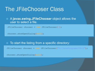The JFileChooser Class
 A javax.swing.JFileChooser object allows the
user to select a file.
 To start the listing from a specific directory:
JFileChooser chooser = new JFileChooser( );
chooser.showOpenDialog(null);
JFileChooser chooser = new JFileChooser("D:/JavaPrograms/Ch12");
chooser.showOpenDialog(null);
 