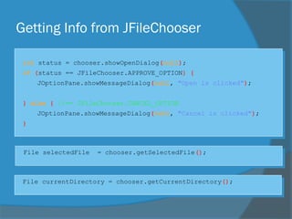 Getting Info from JFileChooser
int status = chooser.showOpenDialog(null);
if (status == JFileChooser.APPROVE_OPTION) {
JOptionPane.showMessageDialog(null, "Open is clicked");
} else { //== JFileChooser.CANCEL_OPTION
JOptionPane.showMessageDialog(null, "Cancel is clicked");
}
File selectedFile = chooser.getSelectedFile();
File currentDirectory = chooser.getCurrentDirectory();
 