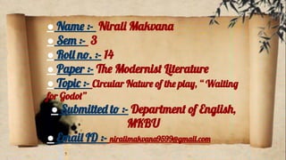 ● Name :- Nirali Makvana
● Sem :- 3
● Roll no. :- 14
● Paper :- The Modernist Literature
● Topic :- Circular Nature of the play, “ Waiting
for Godot”
● Submitted to :- Department of English,
MKBU
● Email ID :- niralimakvana9599@gmail.com
 