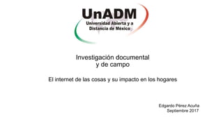 Investigación documental
y de campo
El internet de las cosas y su impacto en los hogares
Edgardo Pérez Acuña
Septiembre 2017
 