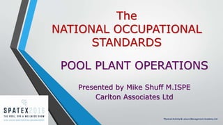 The
NATIONAL OCCUPATIONAL
STANDARDS
POOL PLANT OPERATIONS
Presented by Mike Shuff M.ISPE
Carlton Associates Ltd
Physical Activity & Leisure Management Academy Ltd
 