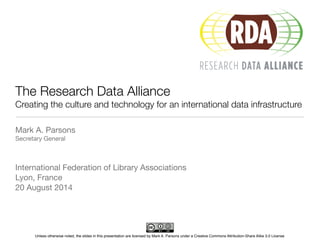 The Research Data Alliance 
Creating the culture and technology for an international data infrastructure 
Mark A. Parsons 
Secretary General 
! 
! 
International Federation of Library Associations 
Lyon, France 
20 August 2014 
Unless otherwise noted, the slides in this presentation are licensed by Mark A. Parsons under a Creative Commons Attribution-Share Alike 3.0 License 
 