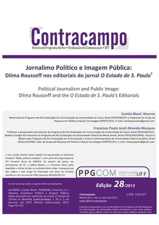 Jornalimo 
Político 
e 
Imagem 
Pública: 
Dilma 
Rousseff 
nos 
editoriais 
do 
jornal 
O 
Estado 
de 
S. 
Paulo1 
Political 
Journalism 
and 
Public 
Image: 
Dilma 
Rousseff 
and 
the 
Mestranda 
do 
Programa 
de 
Pós 
Graduação 
em 
Comunicação 
da 
Universidade 
do 
Ceará, 
Brasil 
(PPGCOM/UFC.) 
Integrante 
do 
Grupo 
de 
Professor 
e 
pesquisador 
permanente 
do 
Programa 
de 
Pós 
Graduação 
em 
Comunicação 
da 
Universidade 
do 
Ceará, 
Brasil 
(PPGCOM/UFC). 
Realizou 
Estágio 
Pós-­‐Doutoral 
no 
Programa 
de 
Pós 
Graduação 
da 
Univerisdade 
Federal 
de 
Minas 
Gerais, 
Brasil 
(PPGCOM/UFMG). 
Doutor 
e 
92 
Camila 
Mont' 
Alverne 
Pesquisa 
em 
Política 
e 
Novas 
Tecnologias 
(PONTE/UFC). 
E-­‐mail: 
camilapessoa31@gmail.com. 
Francisco 
Paulo 
Jamil 
Almeida 
Marques 
Mestre 
pelo 
Programa 
de 
Pós 
Graduação 
em 
Comunicação 
e 
Cultura 
Contemporânea 
da 
Universidade 
Federal 
da 
Bahia, 
Brasil 
(PósCom/UFBA). 
Líder 
do 
Grupo 
de 
Pesquisa 
em 
Política 
e 
Novas 
Tecnologias 
(PONTE/UFC). 
E-­‐mail: 
marquesjamil@gmail.com. 
Edição 28/2013 
Contracampo e-ISSN 2238-2577 
Niterói (RJ), v. 28, n.3, dez-mar/2013. 
www.uff.br/contracampo 
A Revista Contracampo é uma revista eletrônica do Programa de Pós-Graduação 
em Comunicação da Universidade Federal Fluminense e tem como objetivo 
contribuir para a reflexão crítica em torno do campo midiático, atuando como 
espaço de circulação da pesquisa e do pensamento acadêmico. 
Ao citar este artigo, utilize a seguinte referência bibliográfica 
ALVERNE, Camila Mont'; MARQUES, Francisco P. J. 
Almeida. Jornalismo Político e Imagem Pública: 
Dilma Rousseff nos editoriais do jornal O Estado de 
S.Paulo. In: Revista Contracampo, v. 28, n. 3, ed. 
dez-­‐mar ano 2013. Niterói: Contracampo, 2013. 
Pags: 92-­‐116. 
Enviado em: 23 de nov. de 2013 
Aceito em: 04 de dez. de 2013 
O 
Estado 
de 
S. 
Paulo's 
Editorials 
1 
Uma 
versão 
anterior 
deste 
trabalho 
foi 
apresentada 
no 
Seminário 
Temático 
"Mídia, 
política 
e 
eleições", 
como 
parte 
da 
programação 
do 
37º 
Encontro 
Anual 
da 
ANPOCS. 
Os 
autores 
são 
gratos 
aos 
participantes 
do 
ST, 
a 
Isabele 
Mitozo 
e 
a 
Fernando 
Wisse 
pelas 
sugestões 
e 
críticas 
tecidas 
ao 
conteúdo 
deste 
artigo. 
A 
pesquisa 
que 
deu 
origem 
a 
este 
artigo 
foi 
financiada 
com 
bolsa 
de 
iniciação 
científica 
e 
com 
recursos 
do 
CNPq 
(processo 
485320/2012-­‐6). 
 