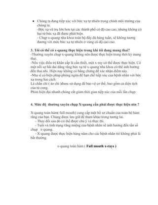  Chúng ta đang tiếp xúc với bức xạ tự nhiên trong chính môi trường của
chúng ta.
-Bức xạ vũ trụ lớn hơn tại các thành phố có độ cao cao, nhưng không có
hại từ bức xạ đã được phát hiện.
- Chụp x-quang nha khoa toàn bộ đầy đủ hàng tuần, sẽ không tương
đương với mức bức xạ tự nhiên ở vùng có độ cao cao.
3. Tôi có thể có x-quang thực hiện trong khi tôi đang mang thai?
-Thường xuyên chụp x-quang không nên được thực hiện trong thời kỳ mang
thai.
-Nếu việc điều trị khẩn cấp là cần thiết, một x-ray có thể được thực hiện. Có
một nỗi sợ hãi dai dẳng rằng bức xạ từ x-quang nha khoa có thể ảnh hưởng
đến thai nhi. Hiện nay không có bằng chứng để xác nhận điểm này.
-Nha sĩ có biện pháp phòng ngừa để hạn chế tiếp xúc của bệnh nhân với bức
xạ trong hai cách:
Lá chắn chì ( áo chì )được sử dụng để bảo vệ cơ thể, bao gồm cả diện tích
của tử cung.
Phim hiện đại nhanh chóng cắt giảm thời gian tiếp xúc của mỗi lần chụp.
4. Mức độ thường xuyên chụp X-quang cần phải được thực hiện ntn ?
X-quang toàn hàm( full mouth) cung cấp một hồ sơ chuẩn của toàn bộ hàm
răng của bạn. Chúng được lưu giữ để tham khảo trong tương lai.
- Thay đổi sau đó có thể được chú ý và thực thi.
- Tuổi và tình trạng răng miệng của bệnh nhân sẽ ảnh hưởng đến tần số
chụp x-quang.
- X-quang được thực hiện hàng năm cho các bệnh nhân trẻ không phải là
bất thường.
x-quang toàn hàm ( Full mouth x-rays )
 