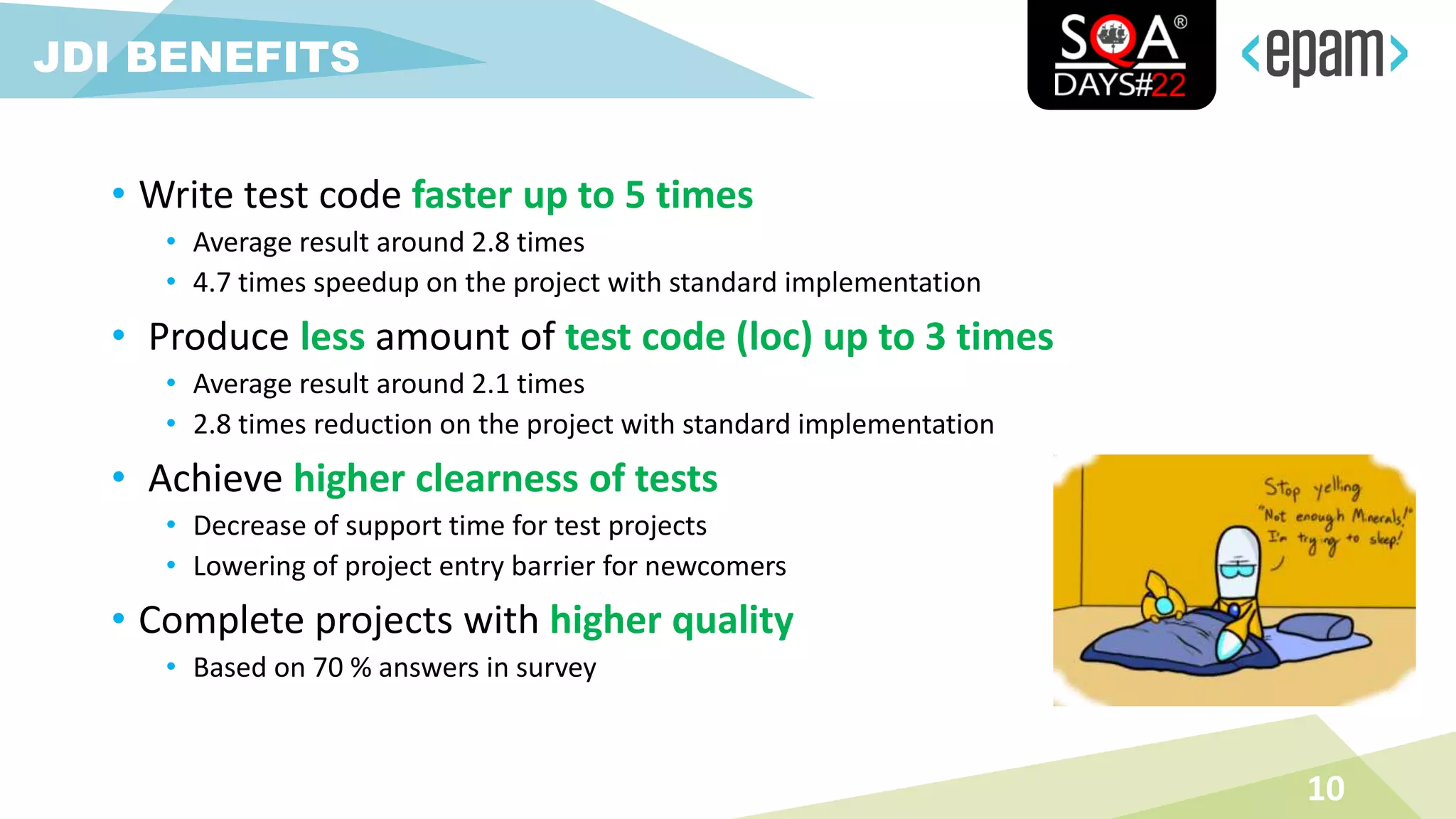 • Write test code faster up to 5 times
• Average result around 2.8 times
• 4.7 times speedup on the project with standard implementation
• Produce less amount of test code (loc) up to 3 times
• Average result around 2.1 times
• 2.8 times reduction on the project with standard implementation
• Achieve higher clearness of tests
• Decrease of support time for test projects
• Lowering of project entry barrier for newcomers
• Complete projects with higher quality
• Based on 70 % answers in survey
10
JDI BENEFITS
 