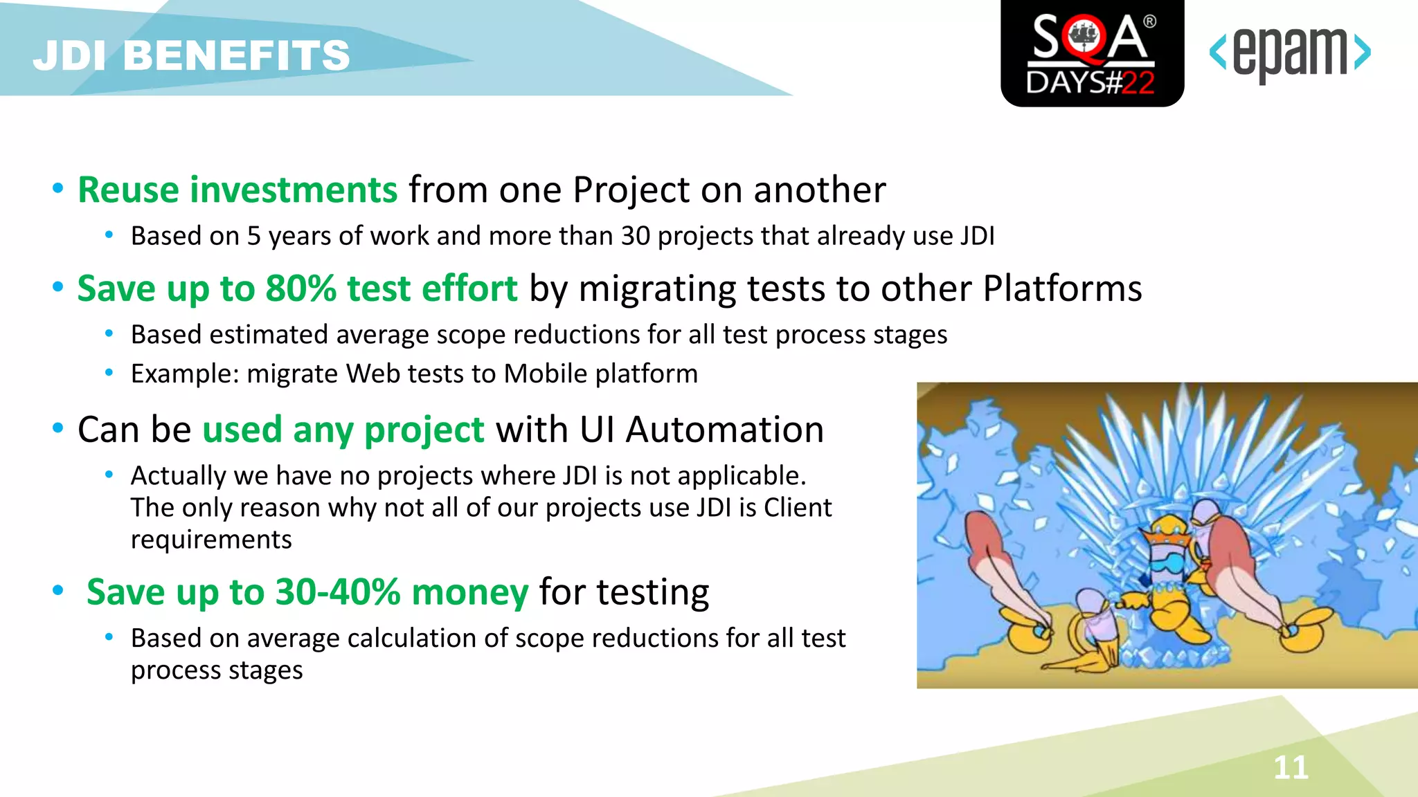 • Reuse investments from one Project on another
• Based on 5 years of work and more than 30 projects that already use JDI
• Save up to 80% test effort by migrating tests to other Platforms
• Based estimated average scope reductions for all test process stages
• Example: migrate Web tests to Mobile platform
11
JDI BENEFITS
• Can be used any project with UI Automation
• Actually we have no projects where JDI is not applicable.
The only reason why not all of our projects use JDI is Client
requirements
• Save up to 30-40% money for testing
• Based on average calculation of scope reductions for all test
process stages
 