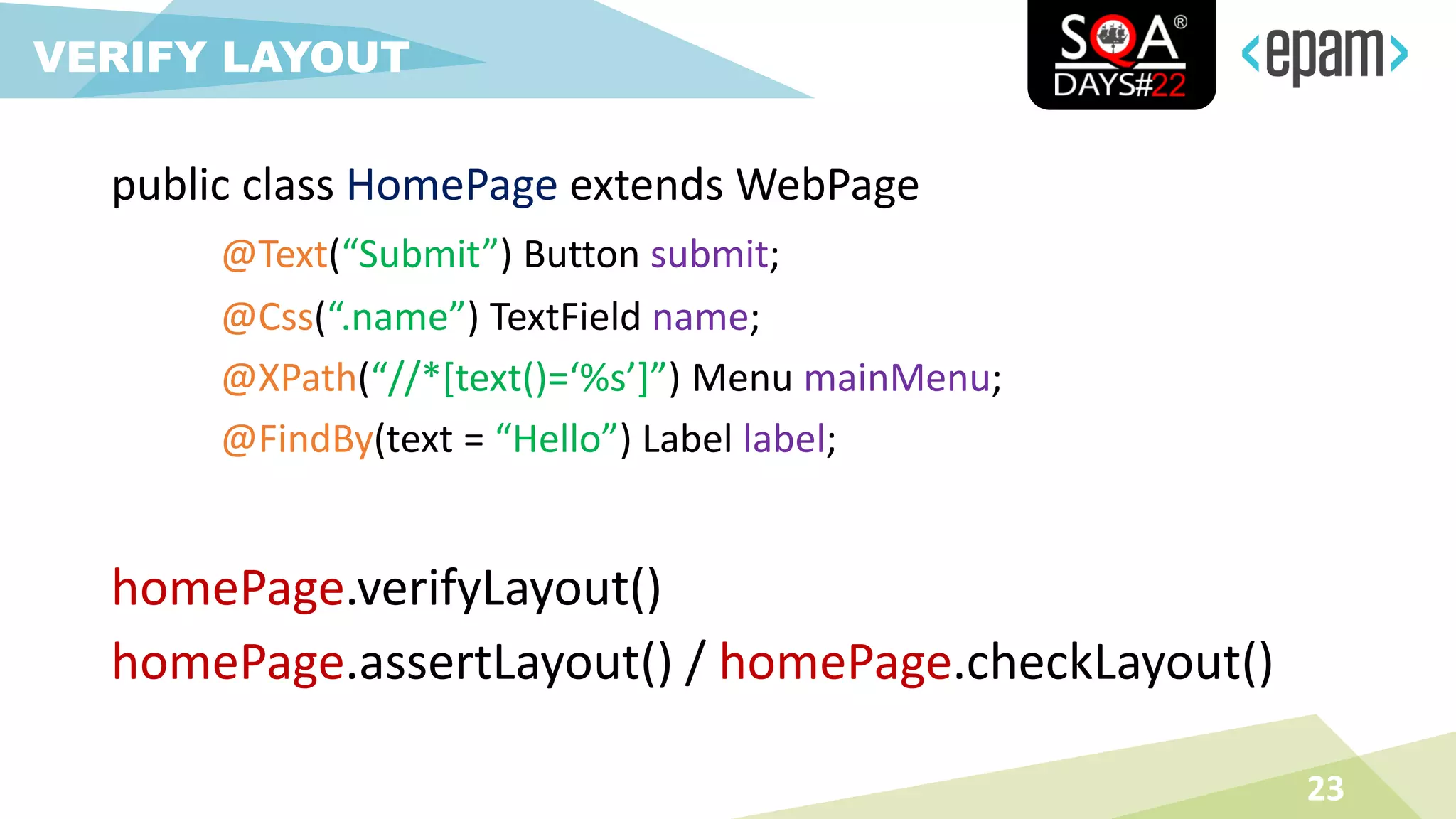 23
VERIFY LAYOUT
homePage.verifyLayout()
homePage.assertLayout() / homePage.checkLayout()
public class HomePage extends WebPage
@Text(“Submit”) Button submit;
@Css(“.name”) TextField name;
@XPath(“//*[text()=‘%s’]”) Menu mainMenu;
@FindBy(text = “Hello”) Label label;
 