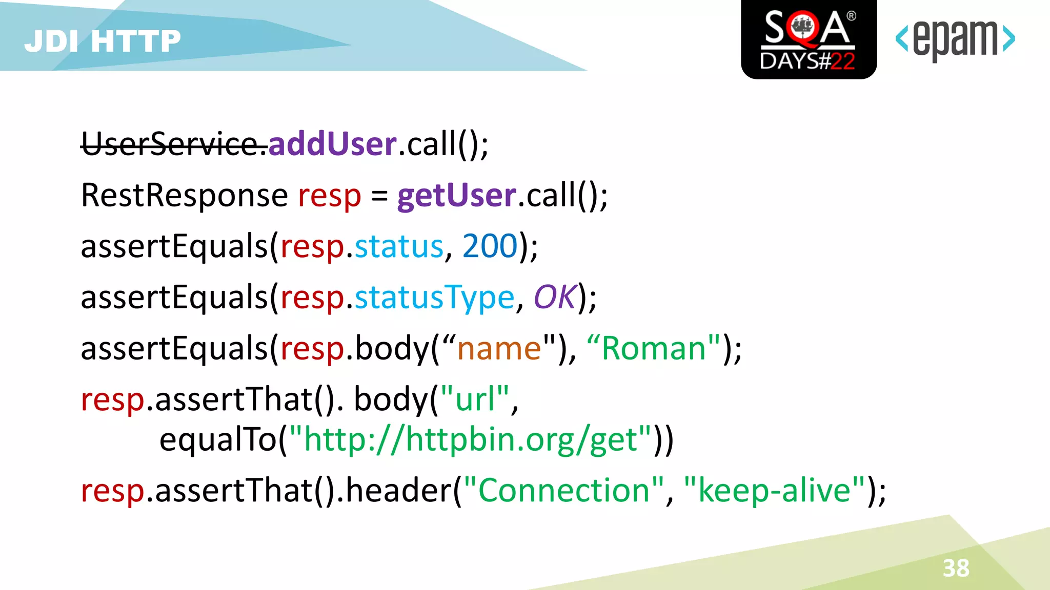 UserService.addUser.call();
RestResponse resp = getUser.call();
assertEquals(resp.status, 200);
assertEquals(resp.statusType, OK);
assertEquals(resp.body(“name"), “Roman");
resp.assertThat(). body("url",
equalTo("http://httpbin.org/get"))
resp.assertThat().header("Connection", "keep-alive");
38
JDI HTTP
 