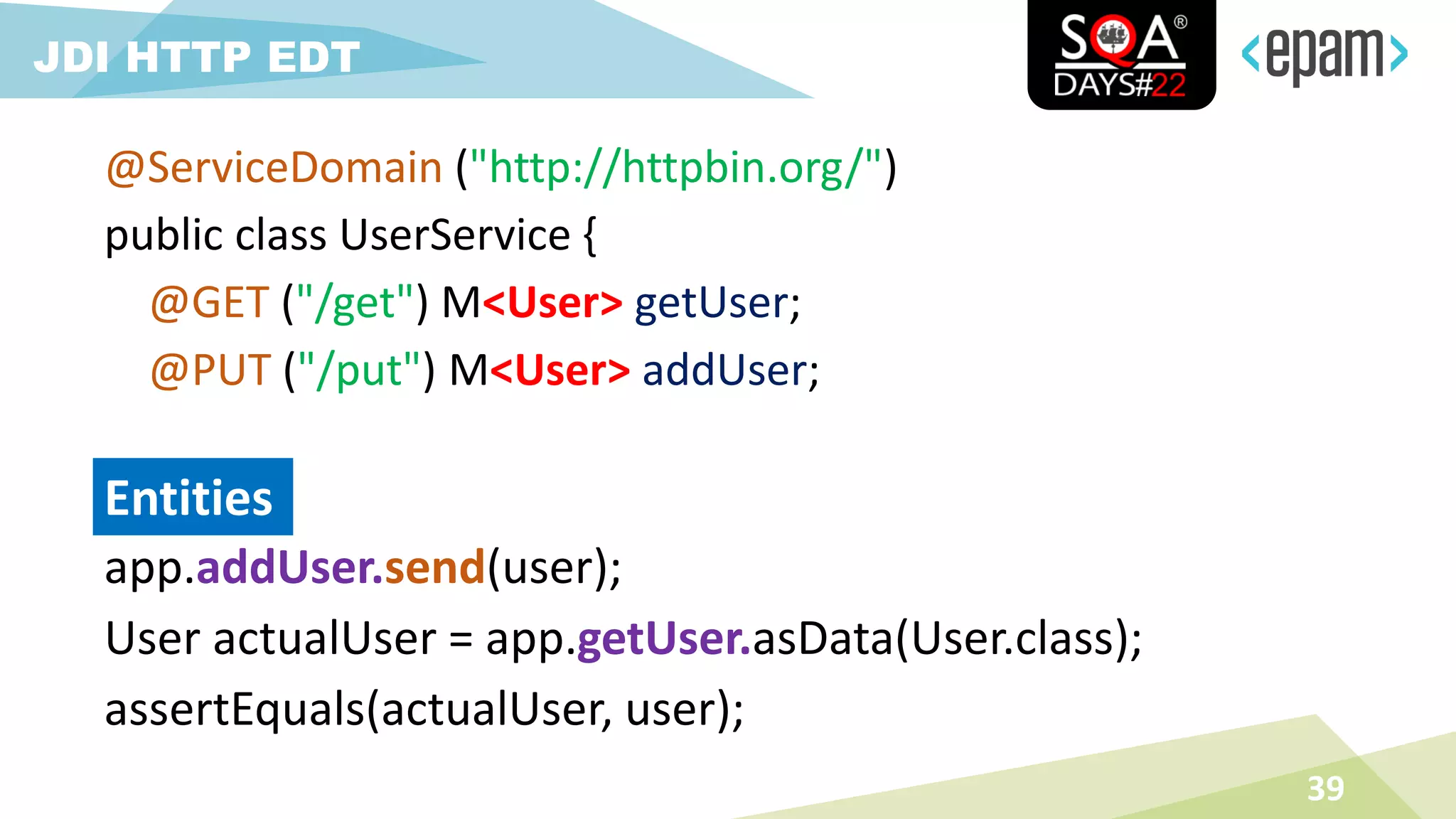 app.addUser.send(user);
User actualUser = app.getUser.asData(User.class);
assertEquals(actualUser, user);
39
JDI HTTP EDT
Entities
@ServiceDomain ("http://httpbin.org/")
public class UserService {
@GET ("/get") M<User> getUser;
@PUT ("/put") M<User> addUser;
 