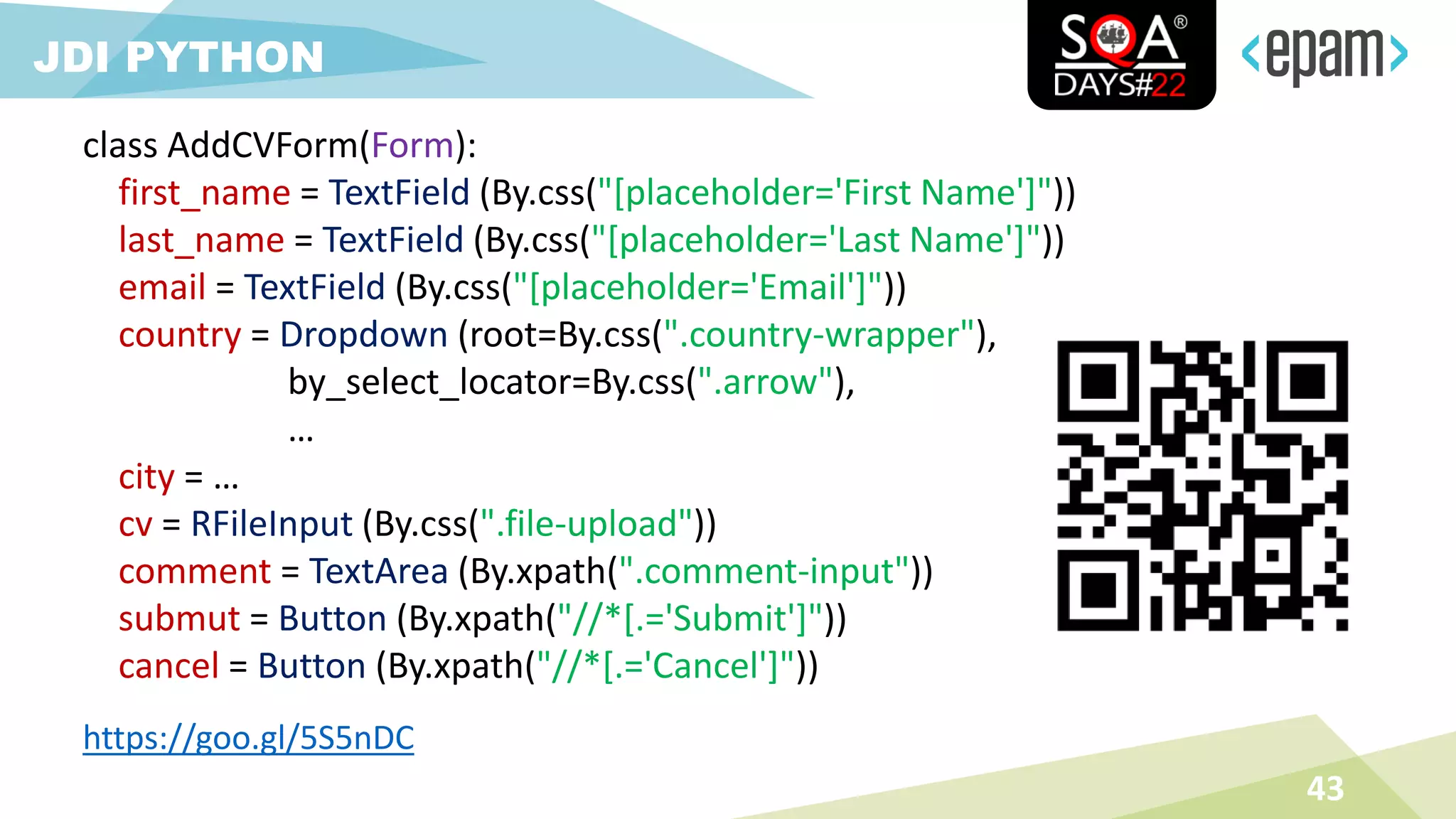 43
JDI PYTHON
class AddCVForm(Form):
first_name = TextField (By.css("[placeholder='First Name']"))
last_name = TextField (By.css("[placeholder='Last Name']"))
email = TextField (By.css("[placeholder='Email']"))
country = Dropdown (root=By.css(".country-wrapper"),
by_select_locator=By.css(".arrow"),
…
city = …
cv = RFileInput (By.css(".file-upload"))
comment = TextArea (By.xpath(".comment-input"))
submut = Button (By.xpath("//*[.='Submit']"))
cancel = Button (By.xpath("//*[.='Cancel']"))
https://goo.gl/5S5nDC
 
